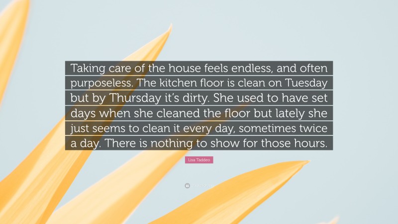 Lisa Taddeo Quote: “Taking care of the house feels endless, and often purposeless. The kitchen floor is clean on Tuesday but by Thursday it’s dirty. She used to have set days when she cleaned the floor but lately she just seems to clean it every day, sometimes twice a day. There is nothing to show for those hours.”