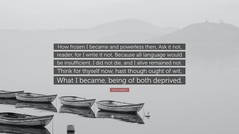 Dante Alighieri Quote: “How frozen I became and powerless then, Ask it not, reader, for I write it not, Because all language would be insufficient. I did not die, and I alive remained not. Think for thyself now, hast though ought of wit, What I became, being of both deprived.”