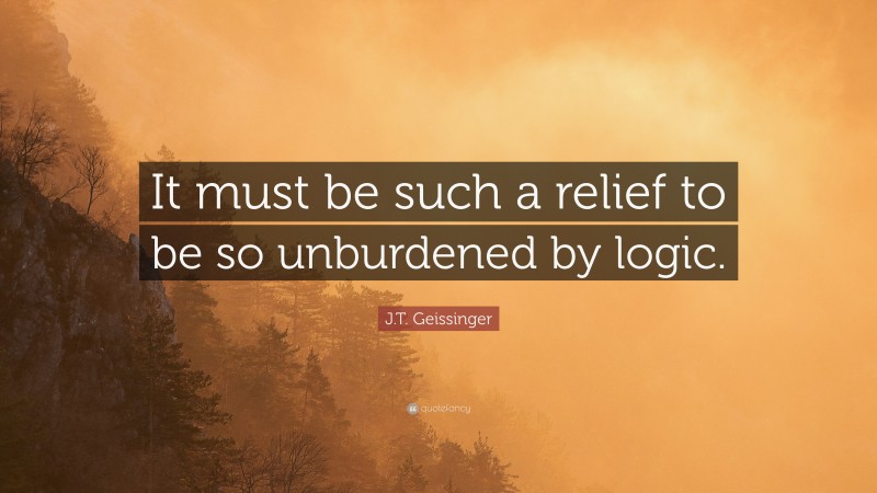J.T. Geissinger Quote: “It must be such a relief to be so unburdened by logic.”