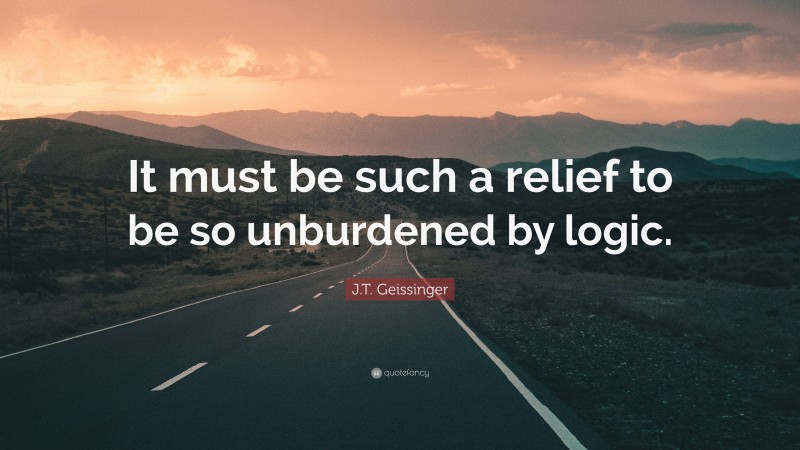 J.T. Geissinger Quote: “It must be such a relief to be so unburdened by logic.”