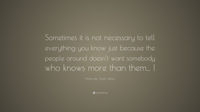 Mahendar Singh Jakhar Quote: “Sometimes it is not necessary to tell everything you know just because the people around doesn’t want somebody who knows more than them... !”