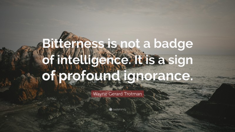 Wayne Gerard Trotman Quote: “Bitterness is not a badge of intelligence. It is a sign of profound ignorance.”