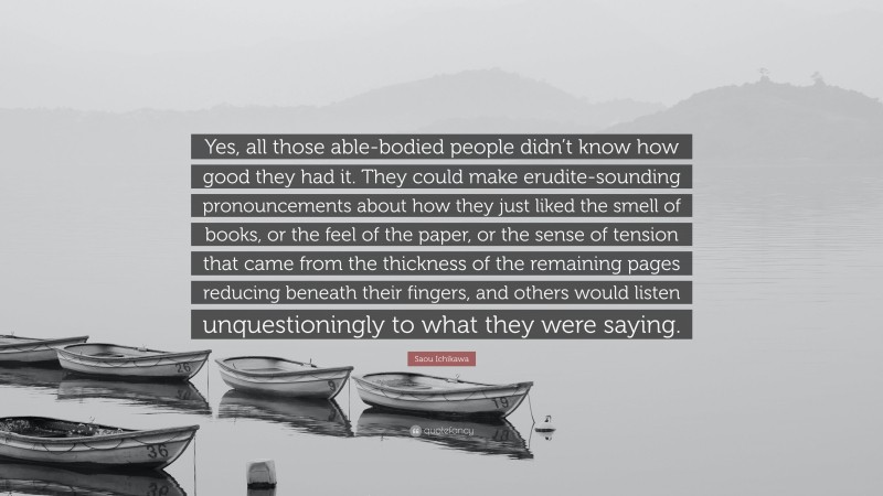 Saou Ichikawa Quote: “Yes, all those able-bodied people didn’t know how good they had it. They could make erudite-sounding pronouncements about how they just liked the smell of books, or the feel of the paper, or the sense of tension that came from the thickness of the remaining pages reducing beneath their fingers, and others would listen unquestioningly to what they were saying.”