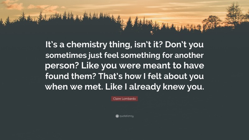 Claire Lombardo Quote: “It’s a chemistry thing, isn’t it? Don’t you sometimes just feel something for another person? Like you were meant to have found them? That’s how I felt about you when we met. Like I already knew you.”