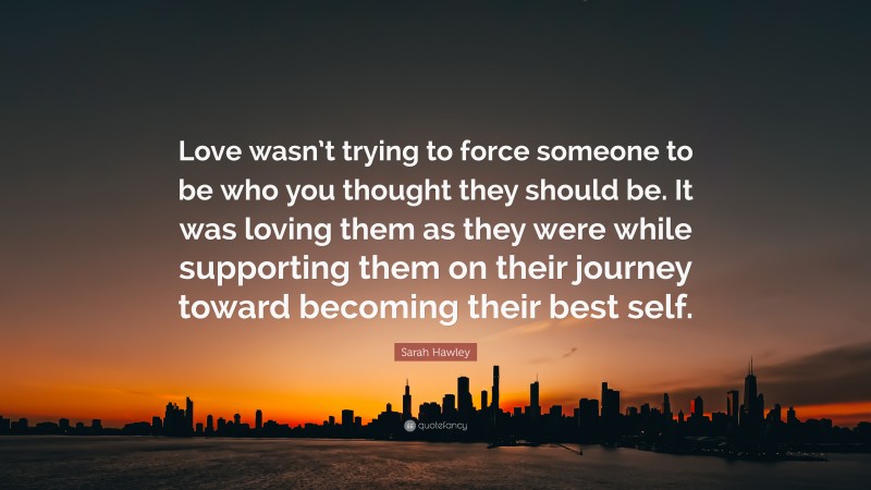 Sarah Hawley Quote: “Love wasn’t trying to force someone to be who you thought they should be. It was loving them as they were while supporting them on their journey toward becoming their best self.”