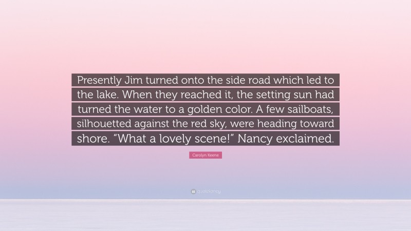 Carolyn Keene Quote: “Presently Jim turned onto the side road which led to the lake. When they reached it, the setting sun had turned the water to a golden color. A few sailboats, silhouetted against the red sky, were heading toward shore. “What a lovely scene!” Nancy exclaimed.”