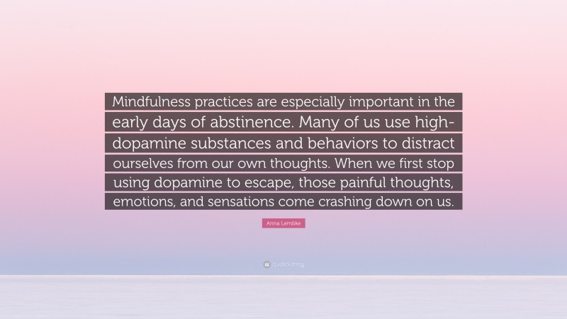 Anna Lembke Quote: “Mindfulness practices are especially important in the early days of abstinence. Many of us use high-dopamine substances and behaviors to distract ourselves from our own thoughts. When we first stop using dopamine to escape, those painful thoughts, emotions, and sensations come crashing down on us.”