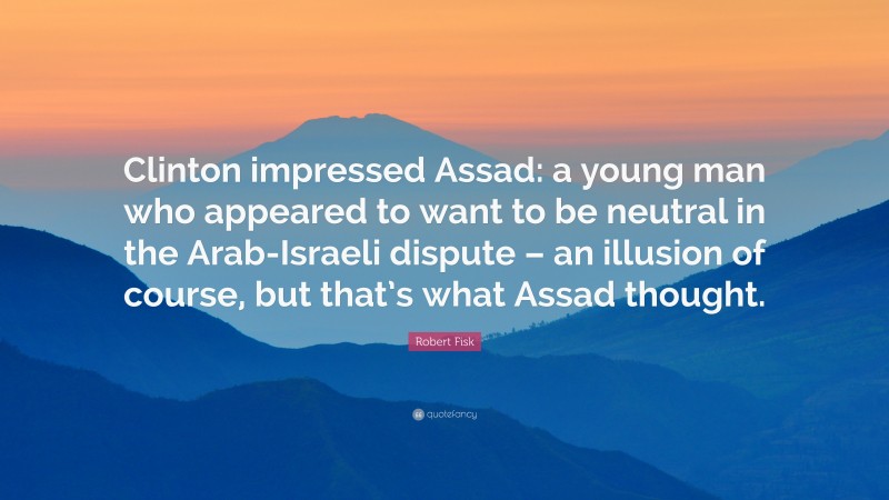 Robert Fisk Quote: “Clinton impressed Assad: a young man who appeared to want to be neutral in the Arab-Israeli dispute – an illusion of course, but that’s what Assad thought.”