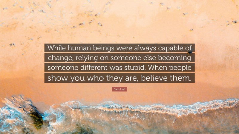 Sam Hall Quote: “While human beings were always capable of change, relying on someone else becoming someone different was stupid. When people show you who they are, believe them.”
