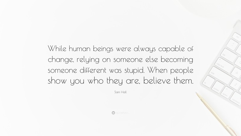 Sam Hall Quote: “While human beings were always capable of change, relying on someone else becoming someone different was stupid. When people show you who they are, believe them.”