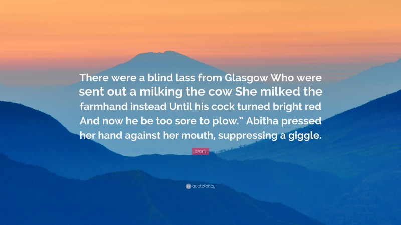 Brom Quote: “There were a blind lass from Glasgow Who were sent out a milking the cow She milked the farmhand instead Until his cock turned bright red And now he be too sore to plow.” Abitha pressed her hand against her mouth, suppressing a giggle.”