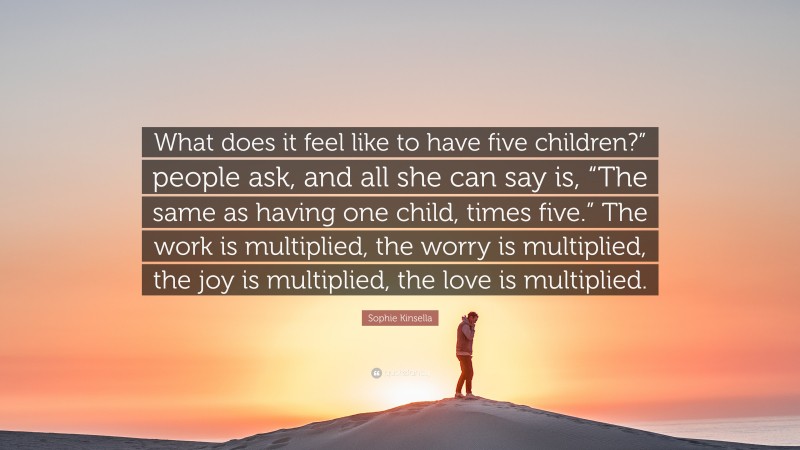 Sophie Kinsella Quote: “What does it feel like to have five children?” people ask, and all she can say is, “The same as having one child, times five.” The work is multiplied, the worry is multiplied, the joy is multiplied, the love is multiplied.”