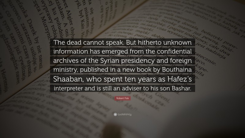 Robert Fisk Quote: “The dead cannot speak. But hitherto unknown information has emerged from the confidential archives of the Syrian presidency and foreign ministry, published in a new book by Bouthaina Shaaban, who spent ten years as Hafez’s interpreter and is still an adviser to his son Bashar.”