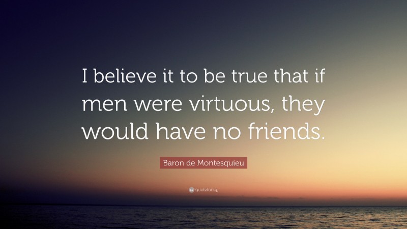 Baron de Montesquieu Quote: “I believe it to be true that if men were virtuous, they would have no friends.”