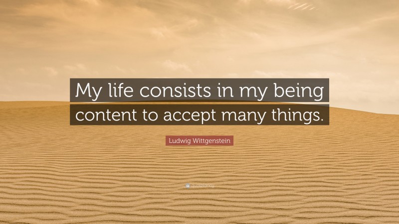 Ludwig Wittgenstein Quote: “My life consists in my being content to accept many things.”