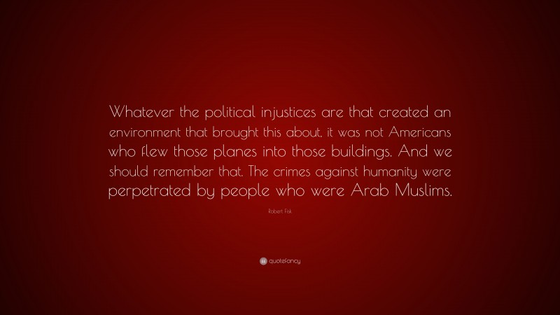 Robert Fisk Quote: “Whatever the political injustices are that created an environment that brought this about, it was not Americans who flew those planes into those buildings. And we should remember that. The crimes against humanity were perpetrated by people who were Arab Muslims.”