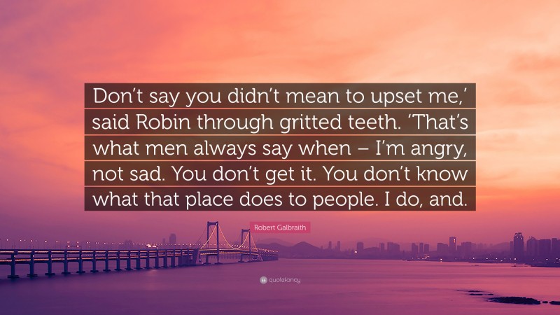 Robert Galbraith Quote: “Don’t say you didn’t mean to upset me,’ said Robin through gritted teeth. ‘That’s what men always say when – I’m angry, not sad. You don’t get it. You don’t know what that place does to people. I do, and.”