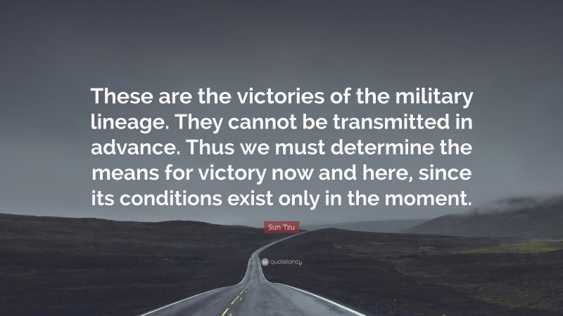Sun Tzu Quote: “These are the victories of the military lineage. They cannot be transmitted in advance. Thus we must determine the means for victory now and here, since its conditions exist only in the moment.”