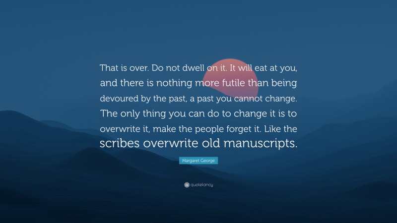 Margaret George Quote: “That is over. Do not dwell on it. It will eat at you, and there is nothing more futile than being devoured by the past, a past you cannot change. The only thing you can do to change it is to overwrite it, make the people forget it. Like the scribes overwrite old manuscripts.”