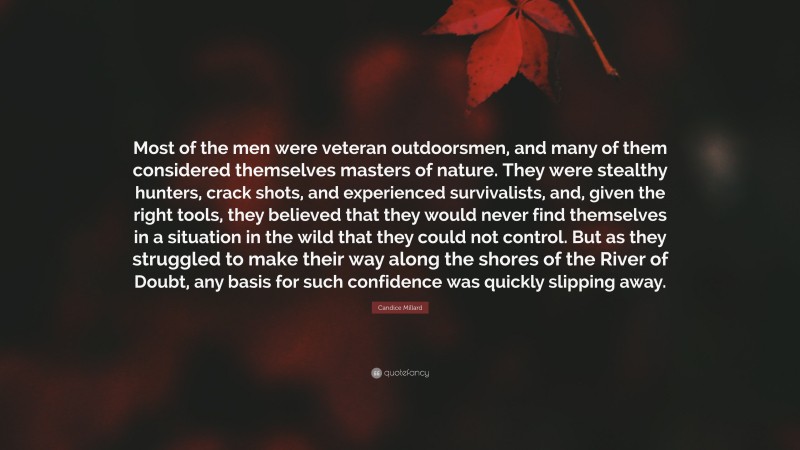 Candice Millard Quote: “Most of the men were veteran outdoorsmen, and many of them considered themselves masters of nature. They were stealthy hunters, crack shots, and experienced survivalists, and, given the right tools, they believed that they would never find themselves in a situation in the wild that they could not control. But as they struggled to make their way along the shores of the River of Doubt, any basis for such confidence was quickly slipping away.”