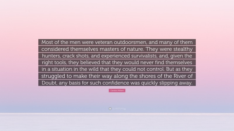 Candice Millard Quote: “Most of the men were veteran outdoorsmen, and many of them considered themselves masters of nature. They were stealthy hunters, crack shots, and experienced survivalists, and, given the right tools, they believed that they would never find themselves in a situation in the wild that they could not control. But as they struggled to make their way along the shores of the River of Doubt, any basis for such confidence was quickly slipping away.”