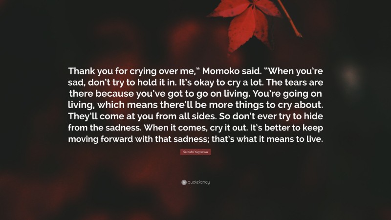 Satoshi Yagisawa Quote: “Thank you for crying over me,” Momoko said. “When you’re sad, don’t try to hold it in. It’s okay to cry a lot. The tears are there because you’ve got to go on living. You’re going on living, which means there’ll be more things to cry about. They’ll come at you from all sides. So don’t ever try to hide from the sadness. When it comes, cry it out. It’s better to keep moving forward with that sadness; that’s what it means to live.”