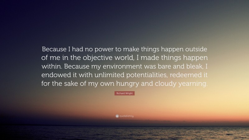Richard Wright Quote: “Because I had no power to make things happen outside of me in the objective world, I made things happen within. Because my environment was bare and bleak, I endowed it with unlimited potentialities, redeemed it for the sake of my own hungry and cloudy yearning.”