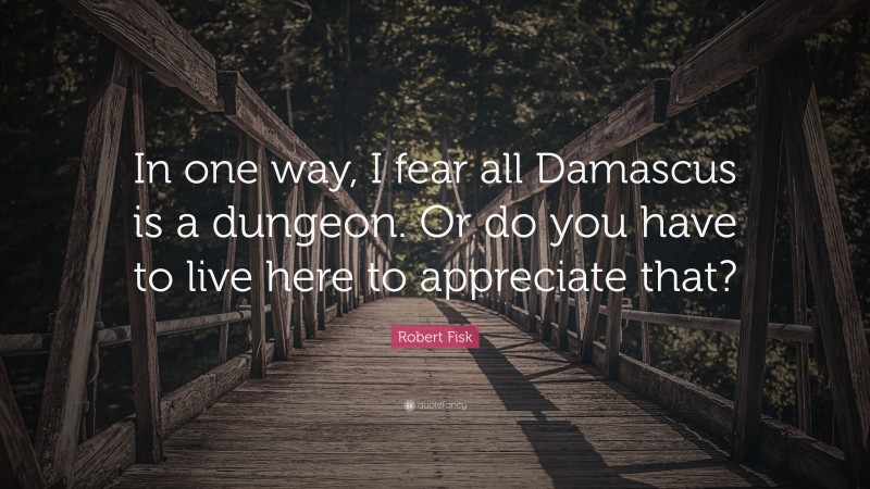 Robert Fisk Quote: “In one way, I fear all Damascus is a dungeon. Or do you have to live here to appreciate that?”