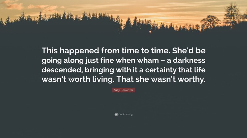 Sally Hepworth Quote: “This happened from time to time. She’d be going along just fine when wham – a darkness descended, bringing with it a certainty that life wasn’t worth living. That she wasn’t worthy.”