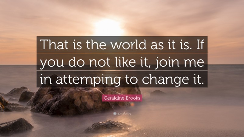 Geraldine Brooks Quote: “That is the world as it is. If you do not like it, join me in attemping to change it.”
