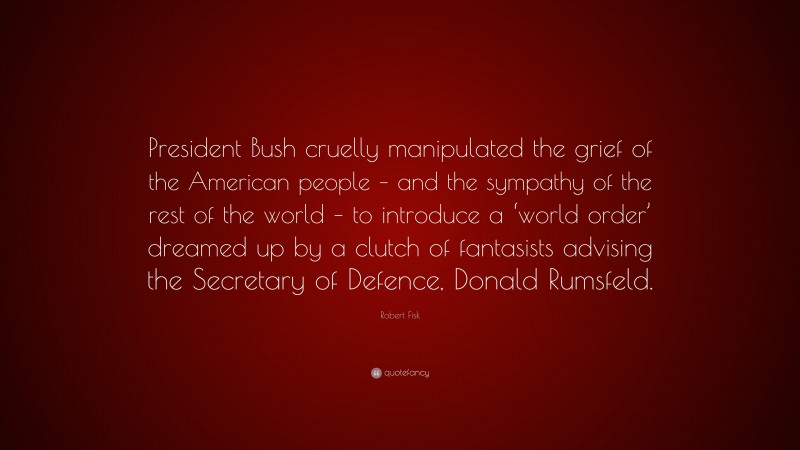 Robert Fisk Quote: “President Bush cruelly manipulated the grief of the American people – and the sympathy of the rest of the world – to introduce a ‘world order’ dreamed up by a clutch of fantasists advising the Secretary of Defence, Donald Rumsfeld.”