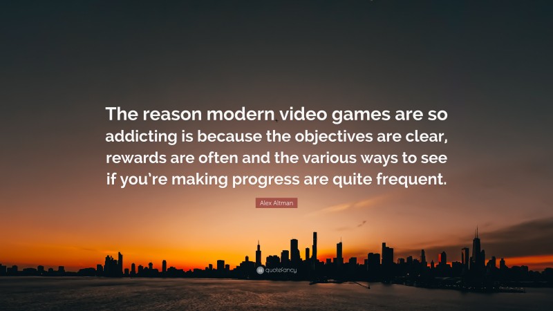 Alex Altman Quote: “The reason modern video games are so addicting is because the objectives are clear, rewards are often and the various ways to see if you’re making progress are quite frequent.”