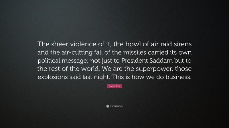 Robert Fisk Quote: “The sheer violence of it, the howl of air raid sirens and the air-cutting fall of the missiles carried its own political message; not just to President Saddam but to the rest of the world. We are the superpower, those explosions said last night. This is how we do business.”