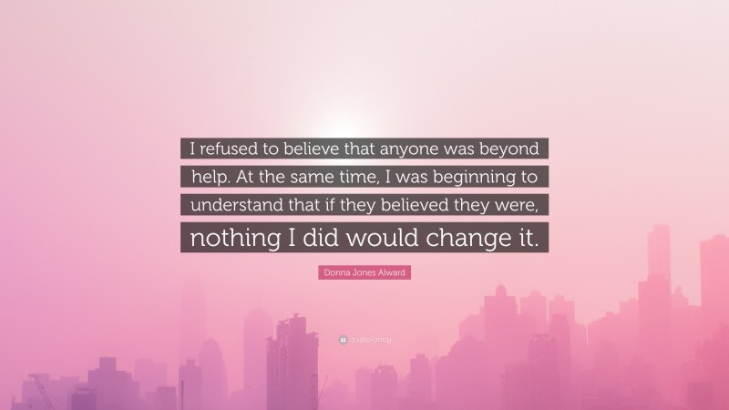 Donna Jones Alward Quote: “I refused to believe that anyone was beyond help. At the same time, I was beginning to understand that if they believed they were, nothing I did would change it.”