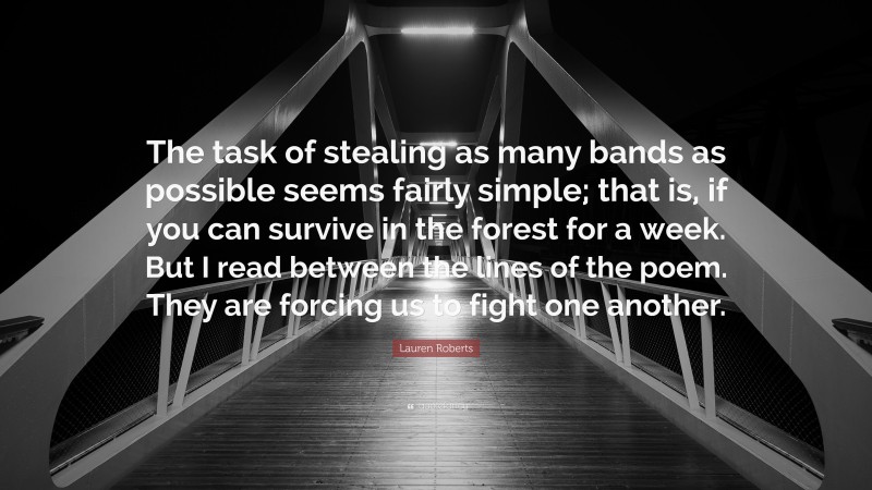 Lauren Roberts Quote: “The task of stealing as many bands as possible seems fairly simple; that is, if you can survive in the forest for a week. But I read between the lines of the poem. They are forcing us to fight one another.”