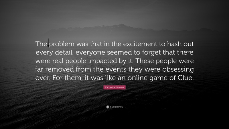 Katherine Greene Quote: “The problem was that in the excitement to hash out every detail, everyone seemed to forget that there were real people impacted by it. These people were far removed from the events they were obsessing over. For them, it was like an online game of Clue.”