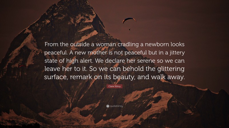 Claire Kilroy Quote: “From the outside a woman cradling a newborn looks peaceful. A new mother is not peaceful but in a jittery state of high alert. We declare her serene so we can leave her to it. So we can behold the glittering surface, remark on its beauty, and walk away.”