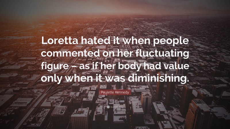 Paulette Kennedy Quote: “Loretta hated it when people commented on her fluctuating figure – as if her body had value only when it was diminishing.”