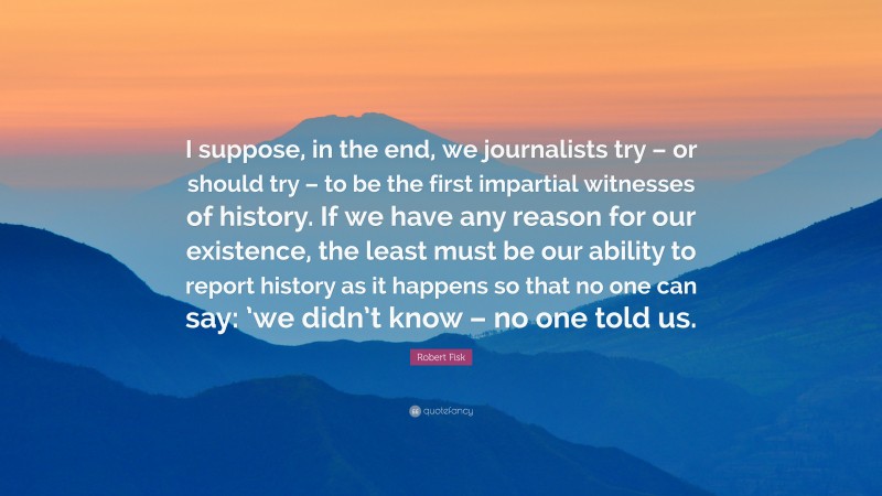 Robert Fisk Quote: “I suppose, in the end, we journalists try – or should try – to be the first impartial witnesses of history. If we have any reason for our existence, the least must be our ability to report history as it happens so that no one can say: ’we didn’t know – no one told us.”