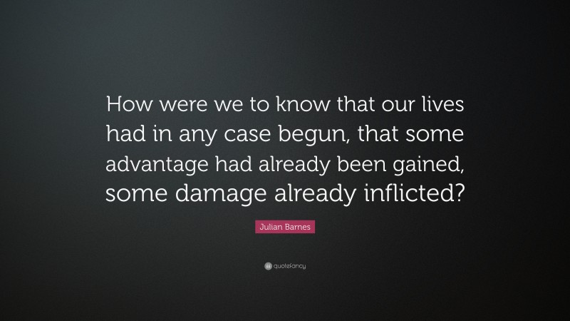 Julian Barnes Quote: “How were we to know that our lives had in any case begun, that some advantage had already been gained, some damage already inflicted?”