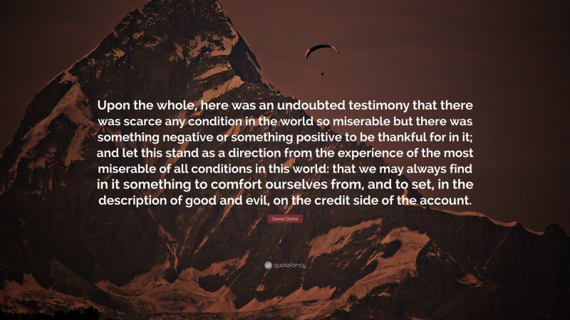 Daniel Defoe Quote: “Upon the whole, here was an undoubted testimony that there was scarce any condition in the world so miserable but there was something negative or something positive to be thankful for in it; and let this stand as a direction from the experience of the most miserable of all conditions in this world: that we may always find in it something to comfort ourselves from, and to set, in the description of good and evil, on the credit side of the account.”