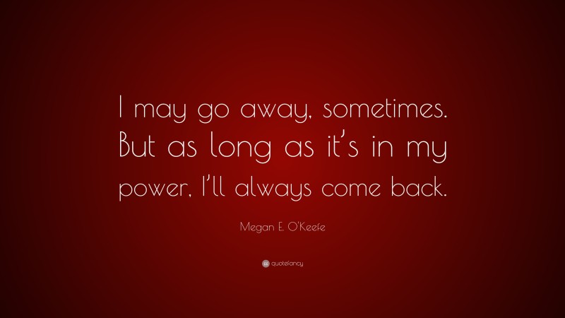 Megan E. O'Keefe Quote: “I may go away, sometimes. But as long as it’s in my power, I’ll always come back.”