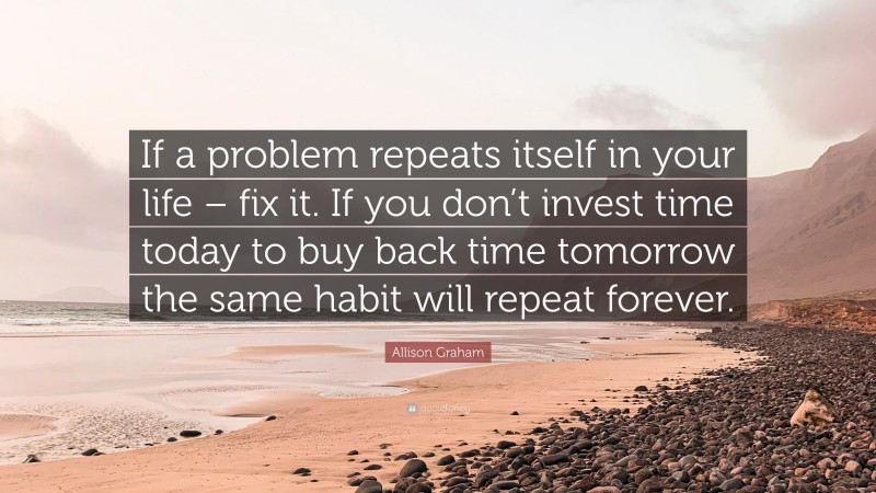 Allison Graham Quote: “If a problem repeats itself in your life – fix it. If you don’t invest time today to buy back time tomorrow the same habit will repeat forever.”
