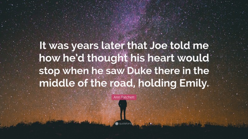 Ann Patchett Quote: “It was years later that Joe told me how he’d thought his heart would stop when he saw Duke there in the middle of the road, holding Emily.”