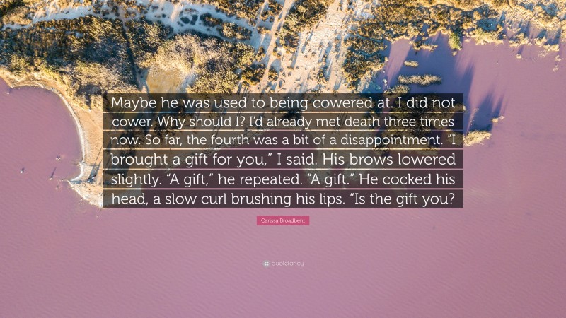 Carissa Broadbent Quote: “Maybe he was used to being cowered at. I did not cower. Why should I? I’d already met death three times now. So far, the fourth was a bit of a disappointment. “I brought a gift for you,” I said. His brows lowered slightly. “A gift,” he repeated. “A gift.” He cocked his head, a slow curl brushing his lips. “Is the gift you?”