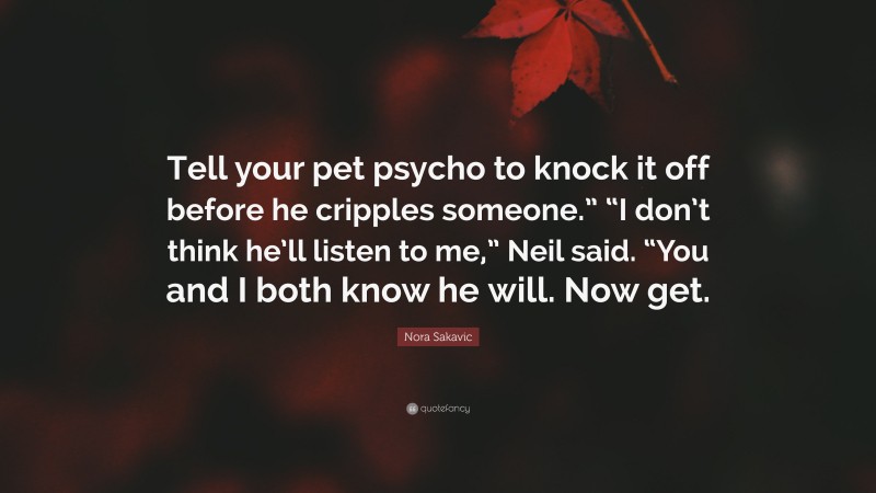 Nora Sakavic Quote: “Tell your pet psycho to knock it off before he cripples someone.” “I don’t think he’ll listen to me,” Neil said. “You and I both know he will. Now get.”