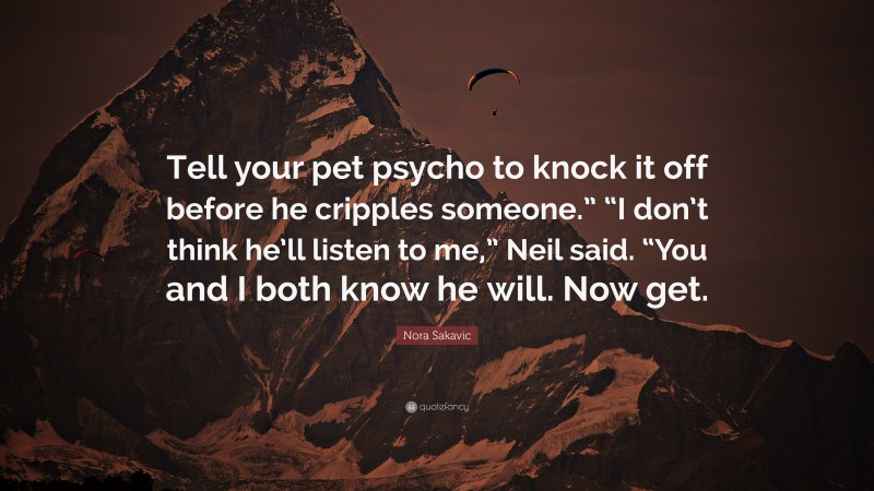 Nora Sakavic Quote: “Tell your pet psycho to knock it off before he cripples someone.” “I don’t think he’ll listen to me,” Neil said. “You and I both know he will. Now get.”