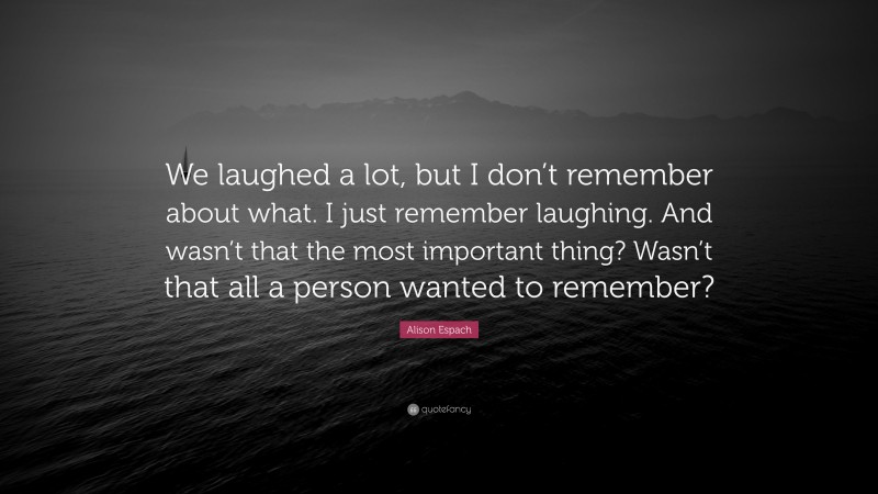 Alison Espach Quote: “We laughed a lot, but I don’t remember about what. I just remember laughing. And wasn’t that the most important thing? Wasn’t that all a person wanted to remember?”