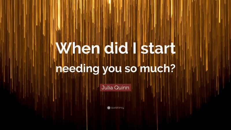 Julia Quinn Quote: “When did I start needing you so much?”