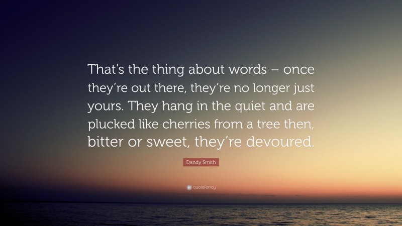Dandy Smith Quote: “That’s the thing about words – once they’re out there, they’re no longer just yours. They hang in the quiet and are plucked like cherries from a tree then, bitter or sweet, they’re devoured.”